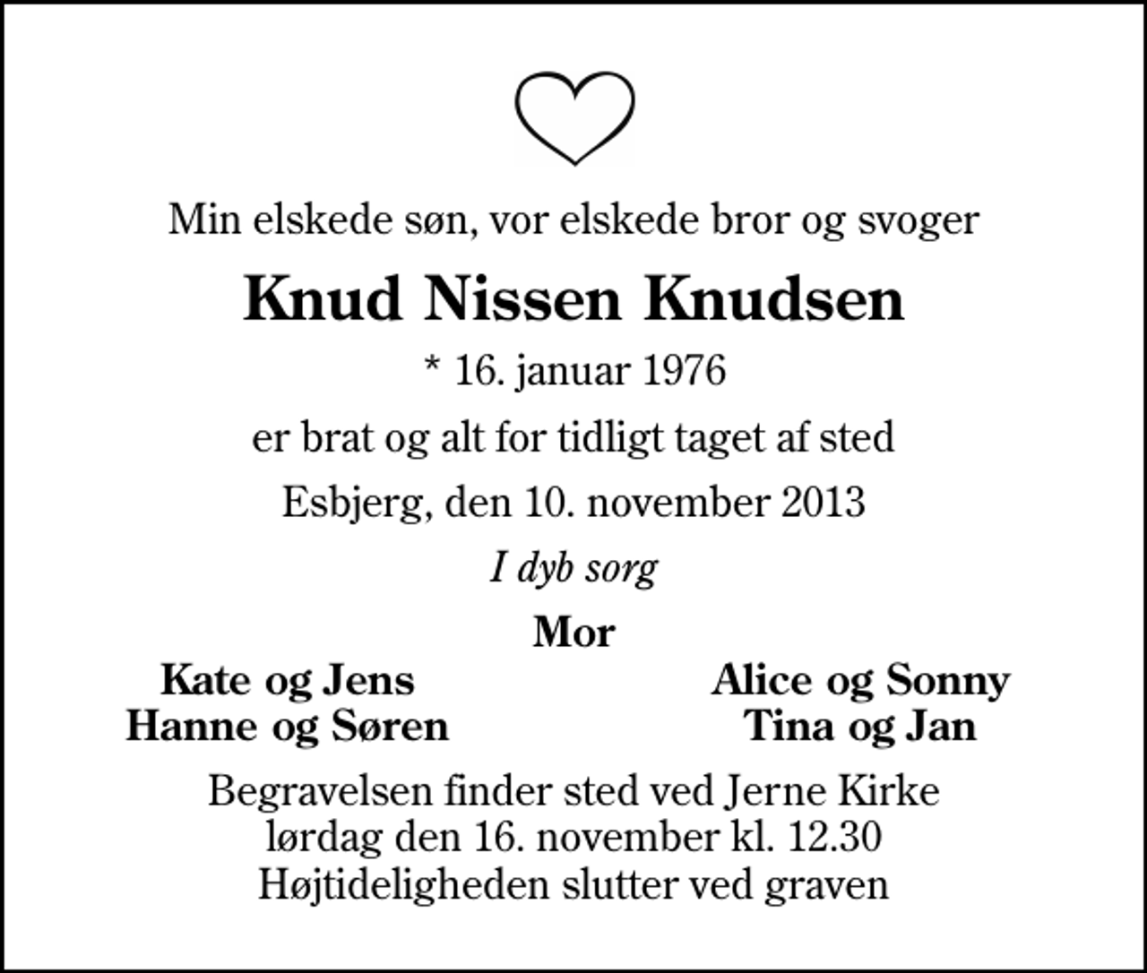 <p>Min elskede søn, vor elskede bror og svoger<br />Knud Nissen Knudsen<br />* 16. januar 1976<br />er brat og alt for tidligt taget af sted<br />Esbjerg, den 10. november 2013<br />I dyb sorg<br />Mor<br />Kate og Jens<br />Alice og Sonny<br />Hanne og Søren<br />Tina og Jan<br />Begravelsen finder sted ved Jerne Kirke lørdag den 16. november kl. 12.30 Højtideligheden slutter ved graven</p>