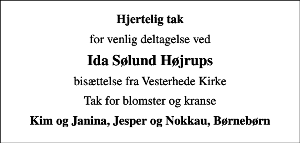 <p>Hjertelig tak<br />for venlig deltagelse ved<br />Ida Sølund Højrups<br />bisættelse fra Vesterhede Kirke<br />Tak for blomster og kranse<br />Kim og Janina, Jesper og Nokkau, Børnebørn</p>