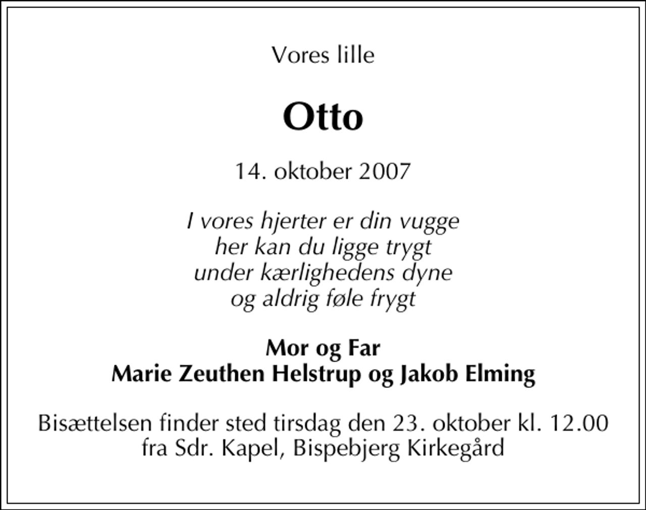 <p>Vores lille<br />Otto<br />14. oktober 2007<br />I vores hjerter er din vugge her kan du ligge trygt under kærlighedens dyne og aldrig føle frygt<br />Mor og Far Marie Zeuthen Helstrup og Jakob Elming<br />Bisættelsen finder sted tirsdag den 23. oktober kl. 12.00 fra Sdr. Kapel, Bispebjerg Kirkegård</p>