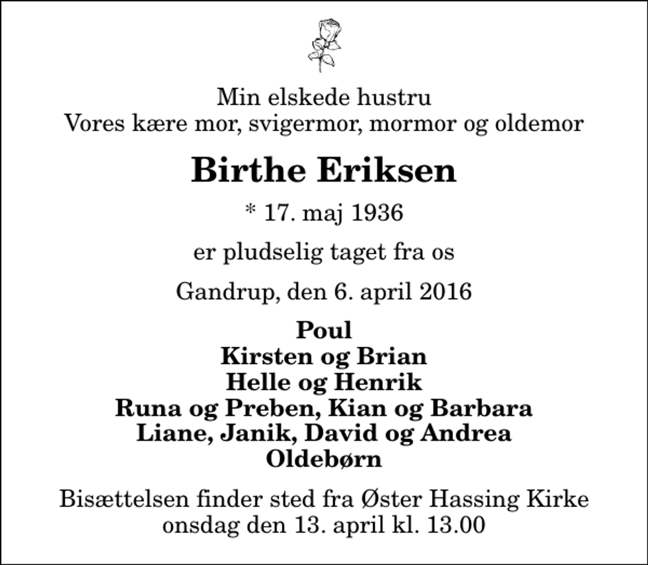 <p>Min elskede hustru Vores kære mor, svigermor, mormor og oldemor<br />Birthe Eriksen<br />* 17. maj 1936<br />er pludselig taget fra os<br />Gandrup, den 6. april 2016<br />Poul Kirsten og Brian Helle og Henrik Runa og Preben, Kian og Barbara Liane, Janik, David og Andrea Oldebørn<br />Bisættelsen finder sted fra Øster Hassing Kirke onsdag den 13. april kl. 13.00</p>