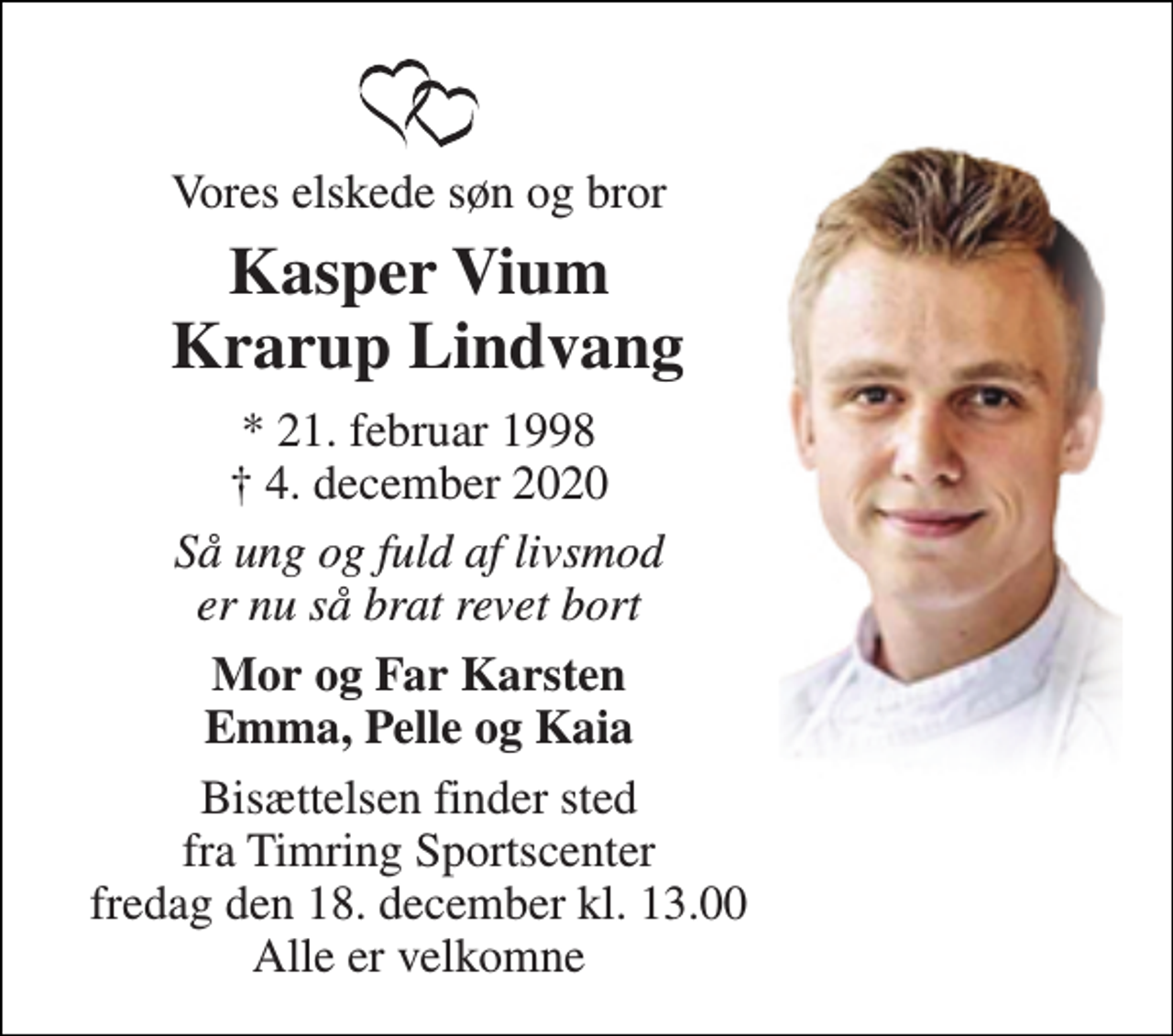 <p>Vores elskede søn og bror<br />Kasper Vium Krarup Lindvang<br />*​ 21. februar 1998​ †​ 4. december 2020<br />Så ung og fuld af livsmod er nu så brat revet bort<br />Mor og Far Karsten Emma, Pelle og Kaia<br />Bisættelsen finder sted fra Timring Sportscenter fredag den 18. december kl. 13.00 Alle er velkomne</p>