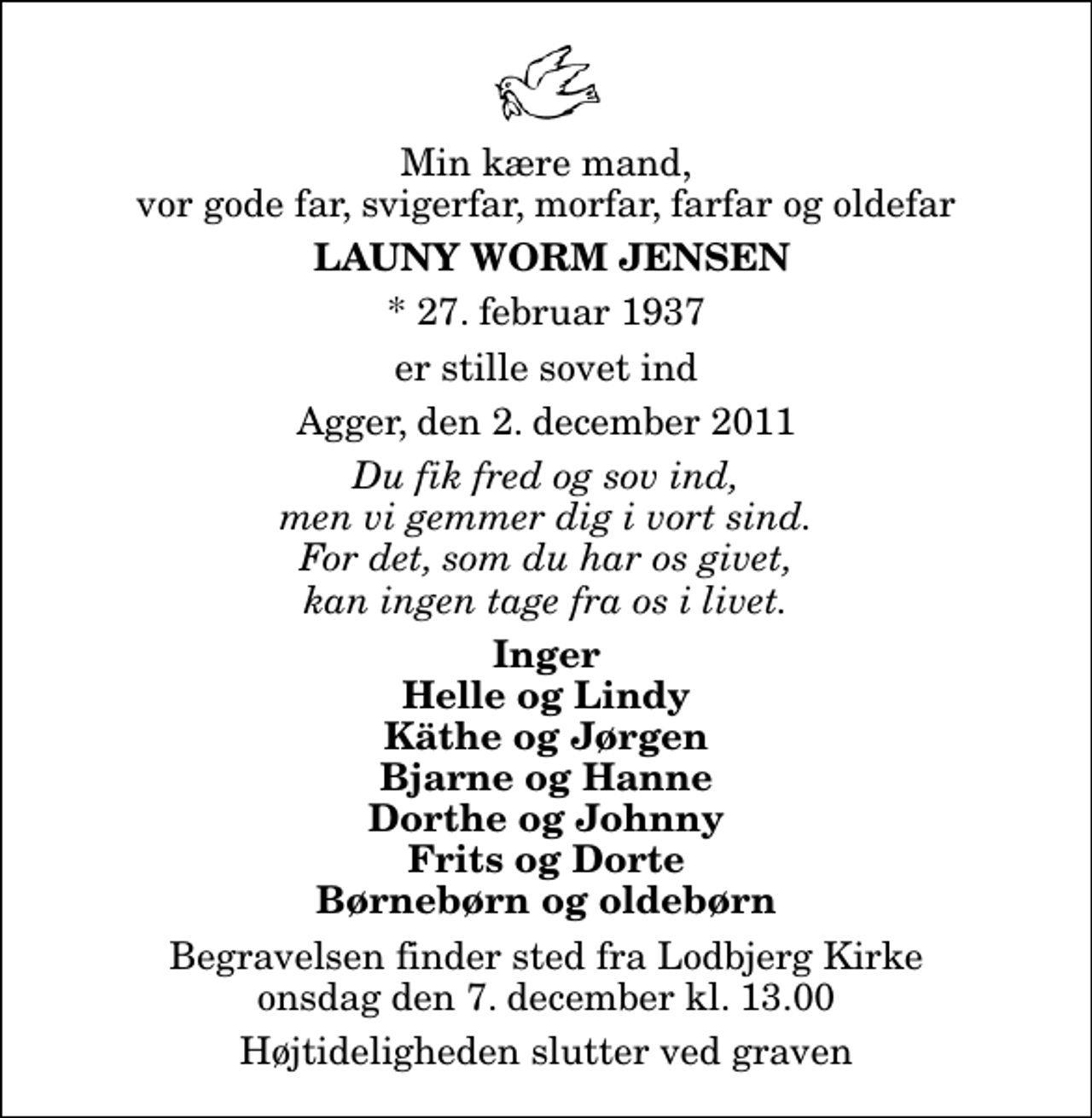 <p>Min kære mand, vor gode far, svigerfar, morfar, farfar og oldefar<br />Launy Worm Jensen<br />* 27. februar 1937<br />er stille sovet ind<br />Agger, den 2. december 2011<br />Du fik fred og sov ind, men vi gemmer dig i vort sind. For det, som du har os givet, kan ingen tage fra os i livet.<br />Inger Helle og Lindy Käthe og Jørgen Bjarne og Hanne Dorthe og Johnny Frits og Dorte Børnebørn og oldebørn<br />Begravelsen finder sted fra Lodbjerg Kirke onsdag den 7. december kl. 13.00 Højtideligheden slutter ved graven</p>