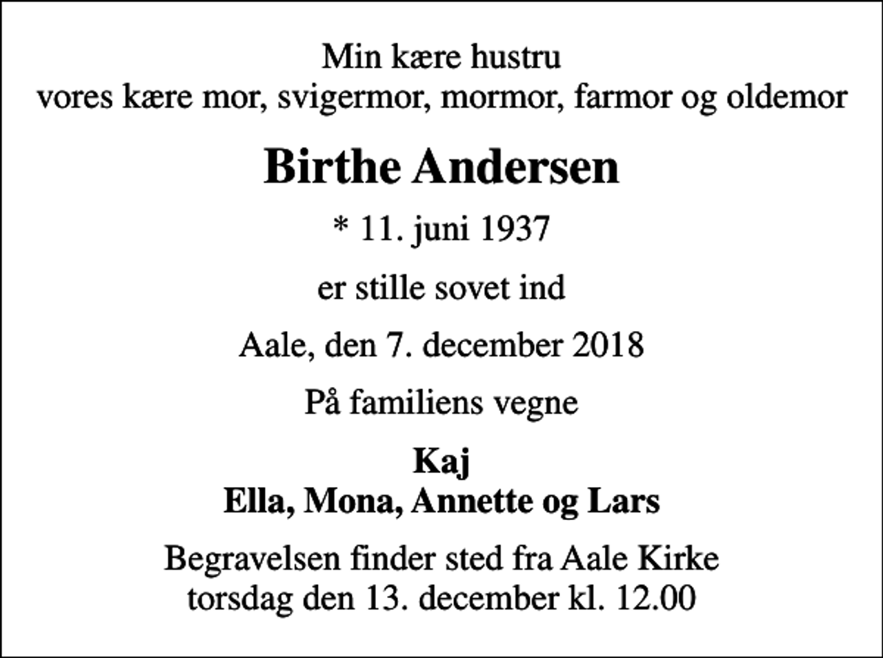 <p>Min kære hustru vores kære mor, svigermor, mormor, farmor og oldemor<br />Birthe Andersen<br />* 11. juni 1937<br />er stille sovet ind<br />Aale, den 7. december 2018<br />På familiens vegne<br />Kaj Ella, Mona, Annette og Lars<br />Begravelsen finder sted fra Aale Kirke torsdag den 13. december kl. 12.00</p>