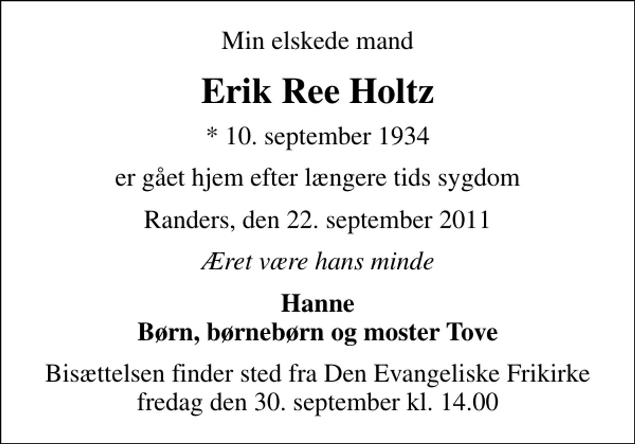 <p>Min elskede mand<br />Erik Ree Holtz<br />* 10. september 1934<br />er gået hjem efter længere tids sygdom<br />Randers, den 22. september 2011<br />Æret være hans minde<br />Hanne Børn, børnebørn og moster Tove<br />Bisættelsen finder sted fra Den Evangeliske Frikirke fredag den 30. september kl. 14.00</p>