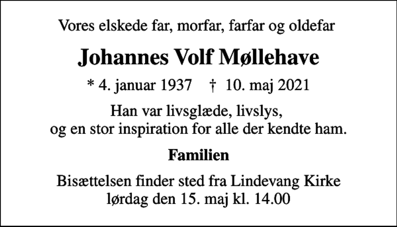 <p>Vores elskede far, morfar, farfar og oldefar<br />Johannes Volf Møllehave<br />* 4. januar 1937 ✝ 10. maj 2021<br />Han var livsglæde, livslys, og en stor inspiration for alle der kendte ham.<br />Familien<br />Bisættelsen finder sted fra Lindevang Kirke lørdag den 15. maj kl. 14.00</p>