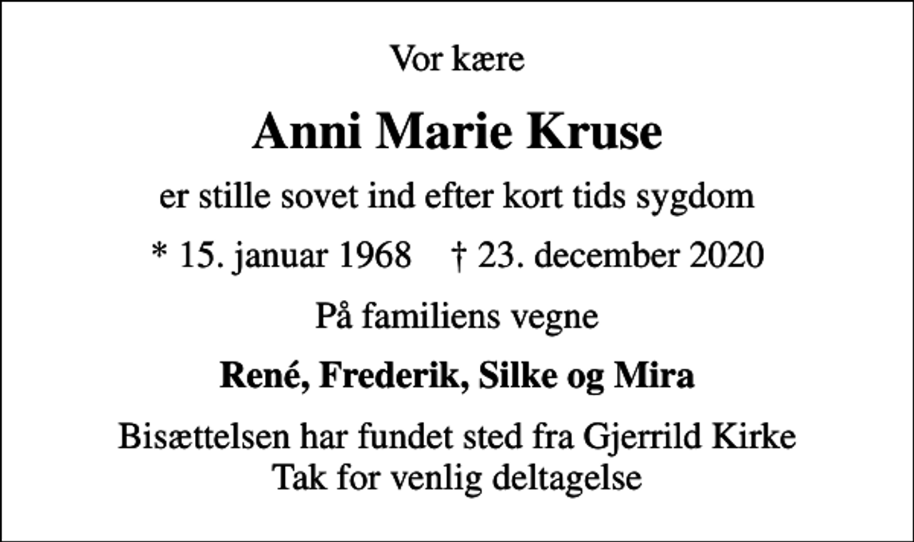 <p>Vor kære<br />Anni Marie Kruse<br />er stille sovet ind efter kort tids sygdom<br />* 15. januar 1968 ✝ 23. december 2020<br />På familiens vegne<br />René, Frederik, Silke og Mira<br />Bisættelsen har fundet sted fra Gjerrild Kirke Tak for venlig deltagelse</p>
