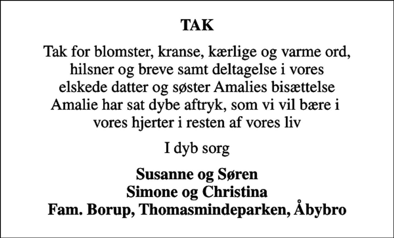 <p>TAK<br />Tak for blomster, kranse, kærlige og varme ord, hilsner og breve samt deltagelse i vores elskede datter og søster Amalies bisættelse Amalie har sat dybe aftryk, som vi vil bære i vores hjerter i resten af vores liv<br />I dyb sorg<br />Susanne og Søren Simone og Christina Fam. Borup, Thomasmindeparken, Åbybro</p>