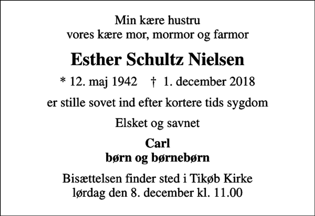 <p>Min kære hustru vores kære mor, mormor og farmor<br />Esther Schultz Nielsen<br />* 12. maj 1942 ✝ 1. december 2018<br />er stille sovet ind efter kortere tids sygdom<br />Elsket og savnet<br />Carl børn og børnebørn<br />Bisættelsen finder sted i Tikøb Kirke lørdag den 8. december kl. 11.00</p>
