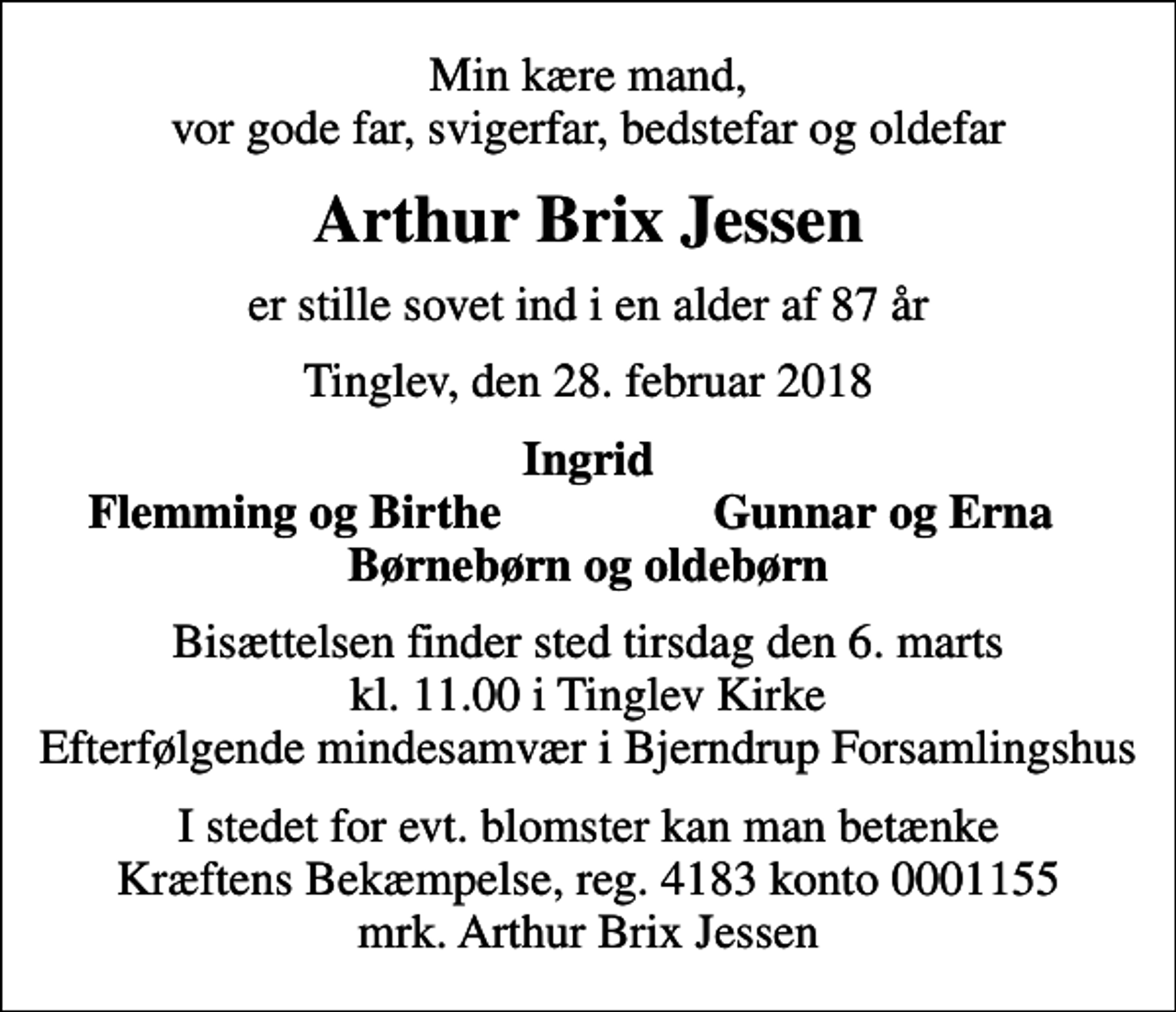 <p>Min kære mand, vor gode far, svigerfar, bedstefar og oldefar<br />Arthur Brix Jessen<br />er stille sovet ind i en alder af 87 år<br />Tinglev, den 28. februar 2018<br />Ingrid<br />Flemming og Birthe<br />Gunnar og Erna<br />Bisættelsen finder sted tirsdag den 6. marts kl. 11.00 i Tinglev Kirke Efterfølgende mindesamvær i Bjerndrup Forsamlingshus<br />I stedet for evt. blomster kan man betænke<br />Kræftens Bekæmpelse reg.4183konto0001155mrk. Arthur Brix<br />Jessen</p>