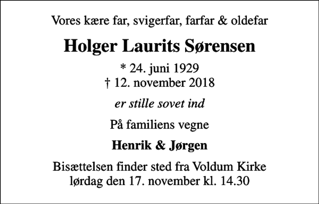 <p>Vores kære far, svigerfar, farfar &amp; oldefar<br />Holger Laurits Sørensen<br />* 24. juni 1929<br />✝ 12. november 2018<br />er stille sovet ind<br />På familiens vegne<br />Henrik &amp; Jørgen<br />Bisættelsen finder sted fra Voldum Kirke lørdag den 17. november kl. 14.30</p>