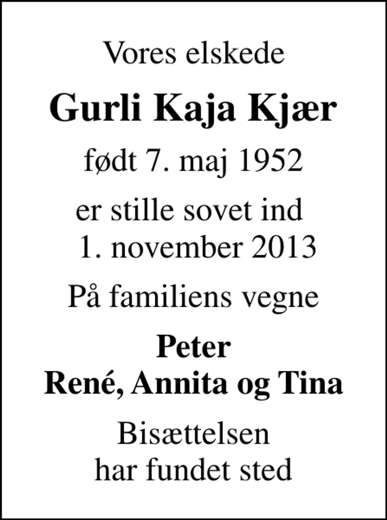 <p>Vores elskede<br />Gurli Kaja Kjær<br />født 7. maj 1952<br />er stille sovet ind 1. november 2013<br />På familiens vegne<br />Peter René, Annita og Tina<br />Bisættelsen har fundet sted</p>