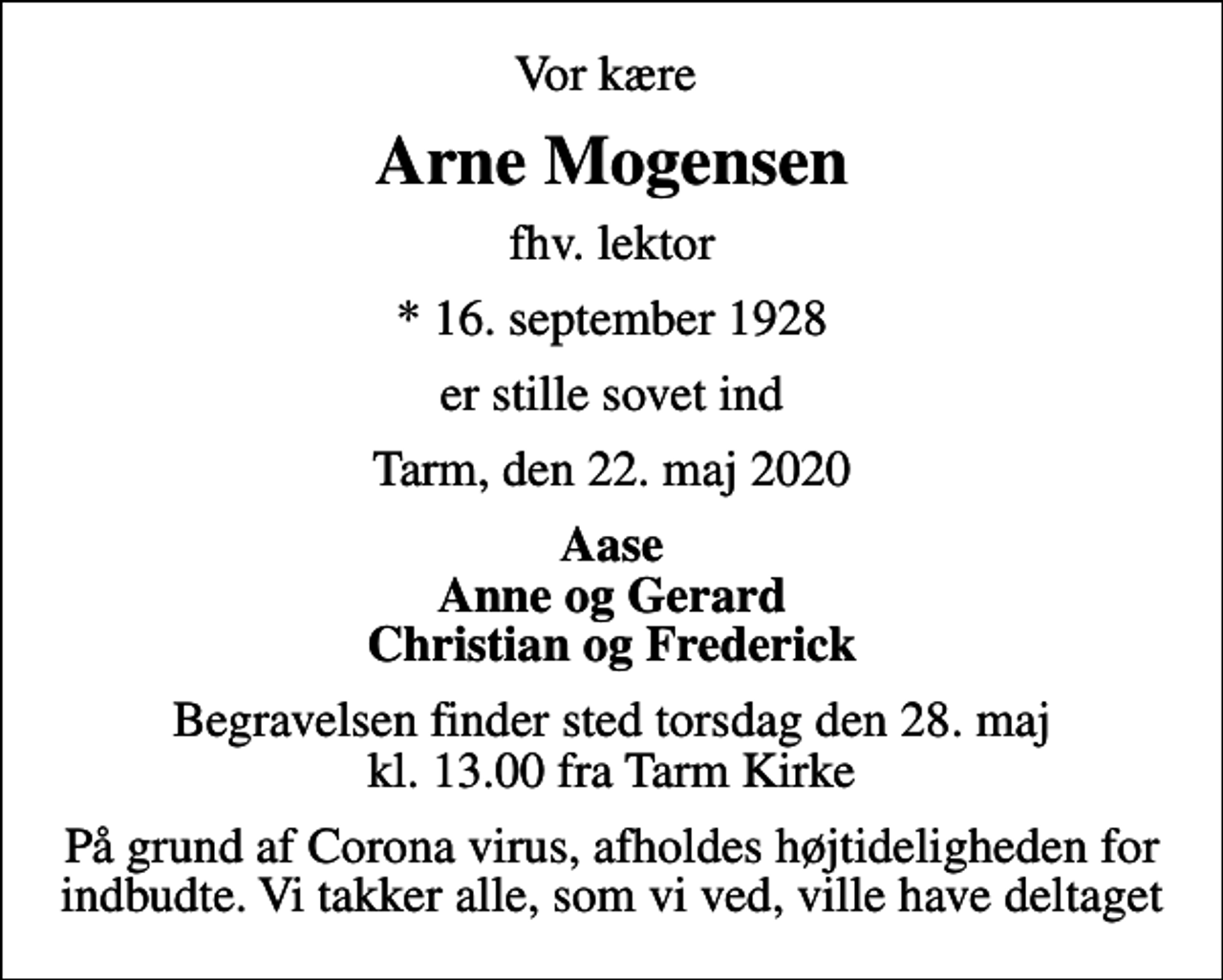<p>Vor kære<br />Arne Mogensen<br />fhv. lektor<br />* 16. september 1928<br />er stille sovet ind<br />Tarm, den 22. maj 2020<br />Aase Anne og Gerard Christian og Frederick<br />Begravelsen finder sted torsdag den 28. maj kl. 13.00 fra Tarm Kirke<br />På grund af Corona virus, afholdes højtideligheden for indbudte. Vi takker alle, som vi ved, ville have deltaget</p>