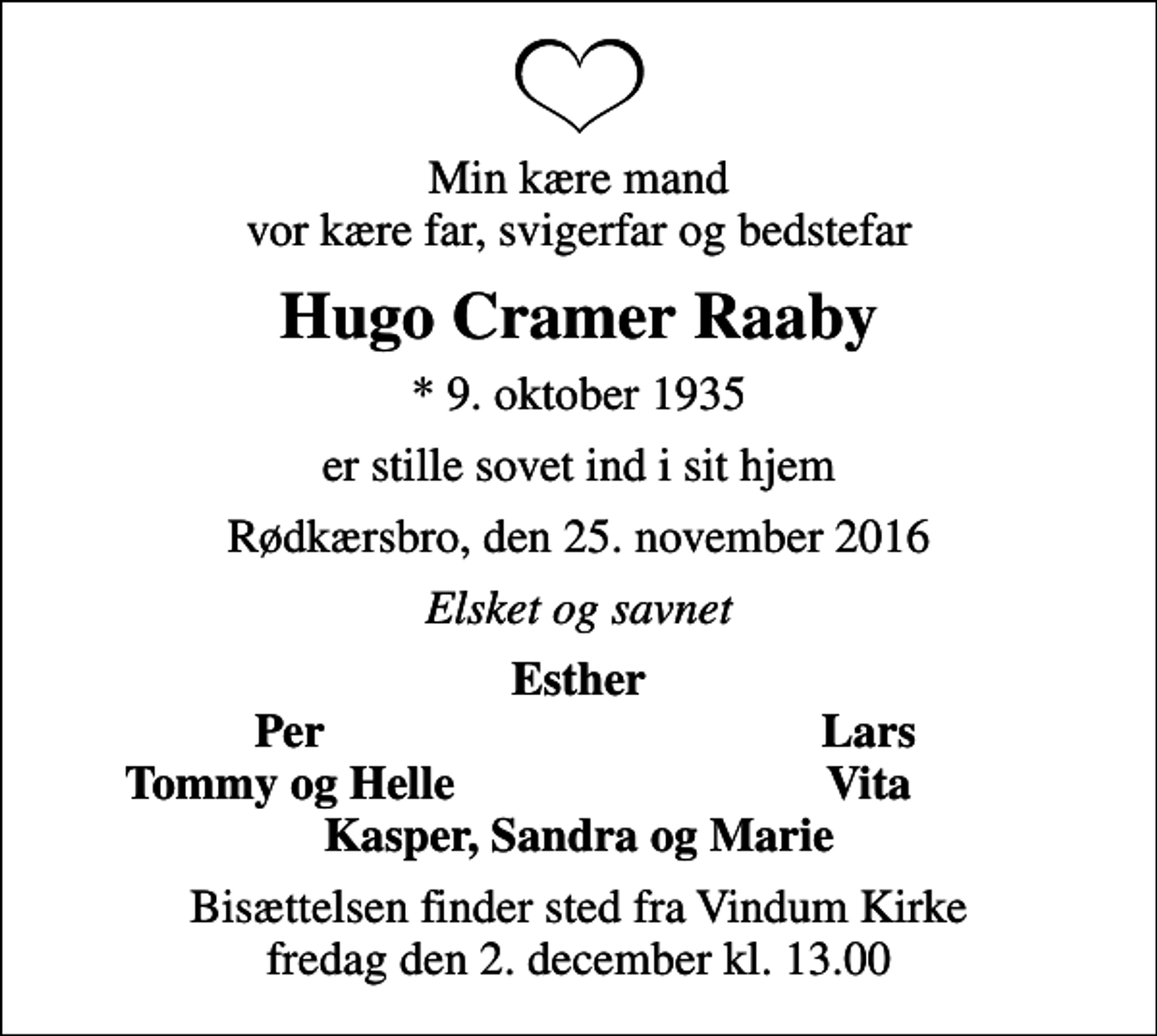 <p>Min kære mand vor kære far, svigerfar og bedstefar<br />Hugo Cramer Raaby<br />* 9. oktober 1935<br />er stille sovet ind i sit hjem<br />Rødkærsbro, den 25. november 2016<br />Elsket og savnet<br />Esther<br />Per<br />Lars<br />Tommy og Helle<br />Vita<br />Bisættelsen finder sted fra Vindum Kirke fredag den 2. december kl. 13.00</p>