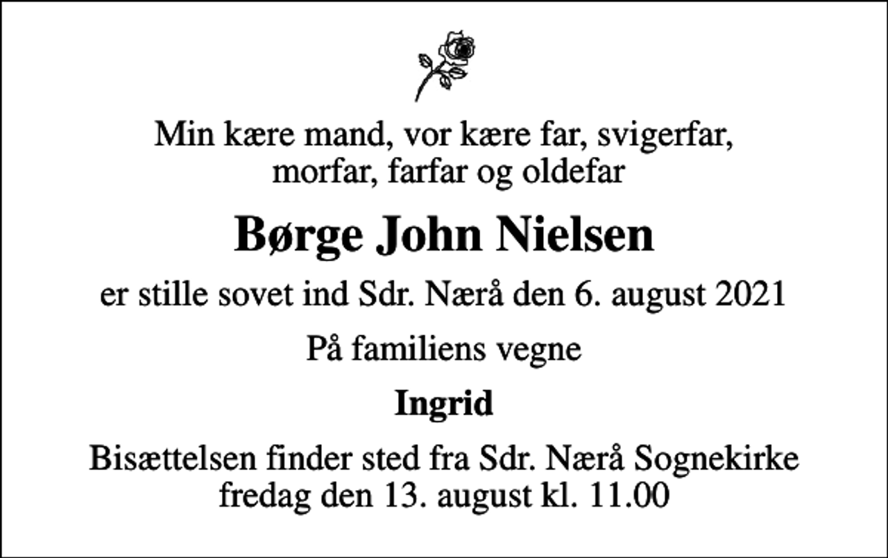 <p>Min kære mand, vor kære far, svigerfar, morfar, farfar og oldefar<br />Børge John Nielsen<br />er stille sovet ind Sdr. Nærå den 6. august 2021<br />På familiens vegne<br />Ingrid<br />Bisættelsen finder sted fra Sdr. Nærå Sognekirke fredag den 13. august kl. 11.00</p>