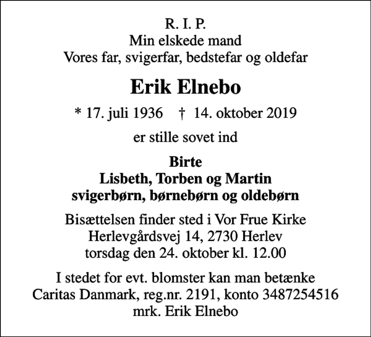<p>R. I. P. Min elskede mand Vores far, svigerfar, bedstefar og oldefar<br />Erik Elnebo<br />* 17. juli 1936 ✝ 14. oktober 2019<br />er stille sovet ind<br />Birte Lisbeth, Torben og Martin svigerbørn, børnebørn og oldebørn<br />Bisættelsen finder sted i Vor Frue Kirke Herlevgårdsvej 14, 2730 Herlev torsdag den 24. oktober kl. 12.00<br />I stedet for evt. blomster kan man betænke<br />Caritas Danmark reg.nr.2191,konto3487254516mrk. Erik<br />Elnebo</p>