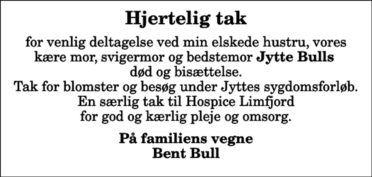<p>Hjertelig tak<br />for venlig deltagelse ved min elskede hustru, vores kære mor, svigermor og bedstemor <em>Jytte Bulls</em> død og bisættelse. Tak for blomster og besøg under Jyttes sygdomsforløb. En særlig tak til Hospice Limfjord for god og kærlig pleje og omsorg.<br />På familiens vegne Bent Bull</p>