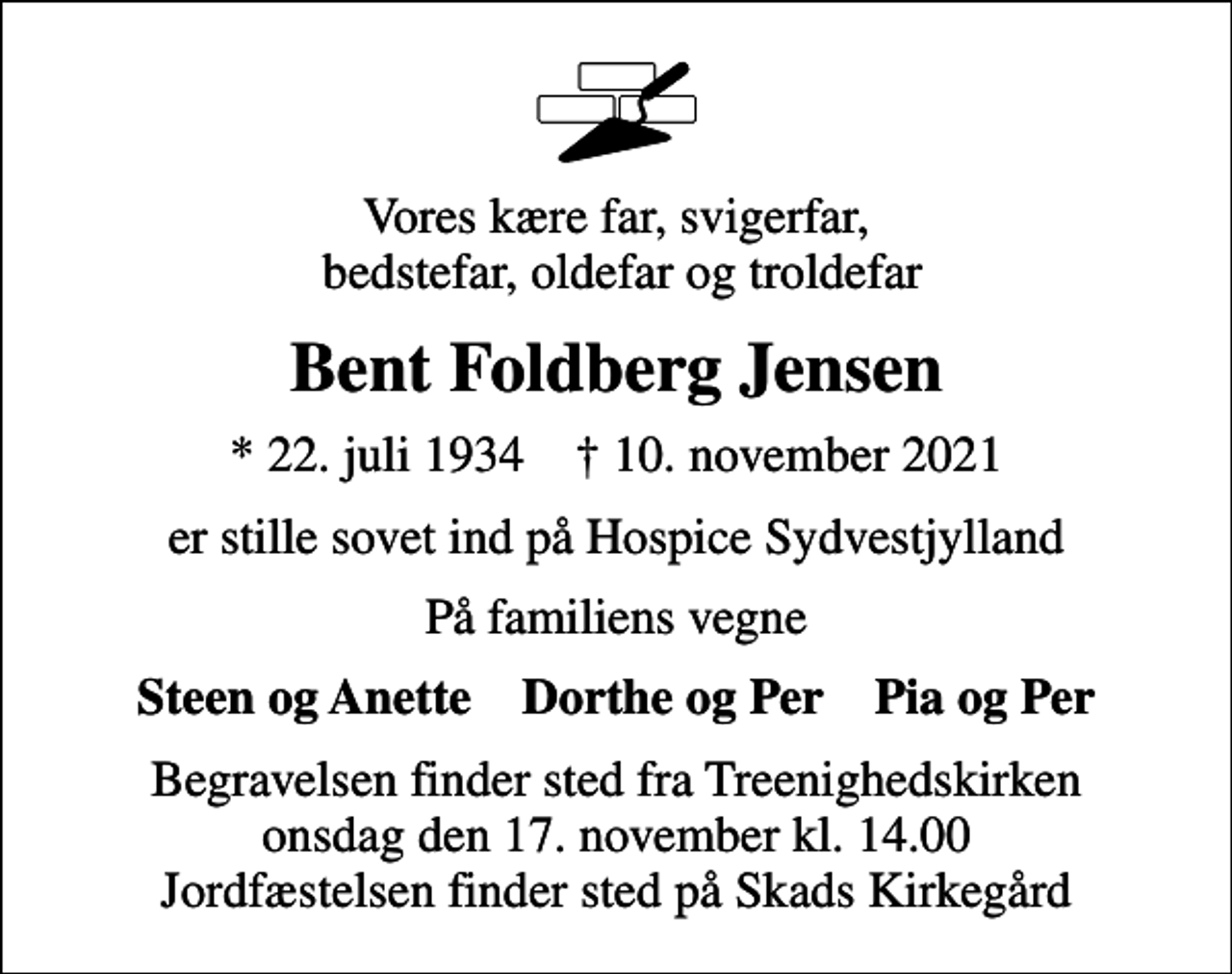 <p>Vores kære far, svigerfar, bedstefar, oldefar og troldefar<br />Bent Foldberg Jensen<br />* 22. juli 1934 ✝ 10. november 2021<br />er stille sovet ind på Hospice Sydvestjylland<br />På familiens vegne<br />Steen og Anette Dorthe og Per Pia og Per<br />Begravelsen finder sted fra Treenighedskirken onsdag den 17. november kl. 14.00 Jordfæstelsen finder sted på Skads Kirkegård</p>