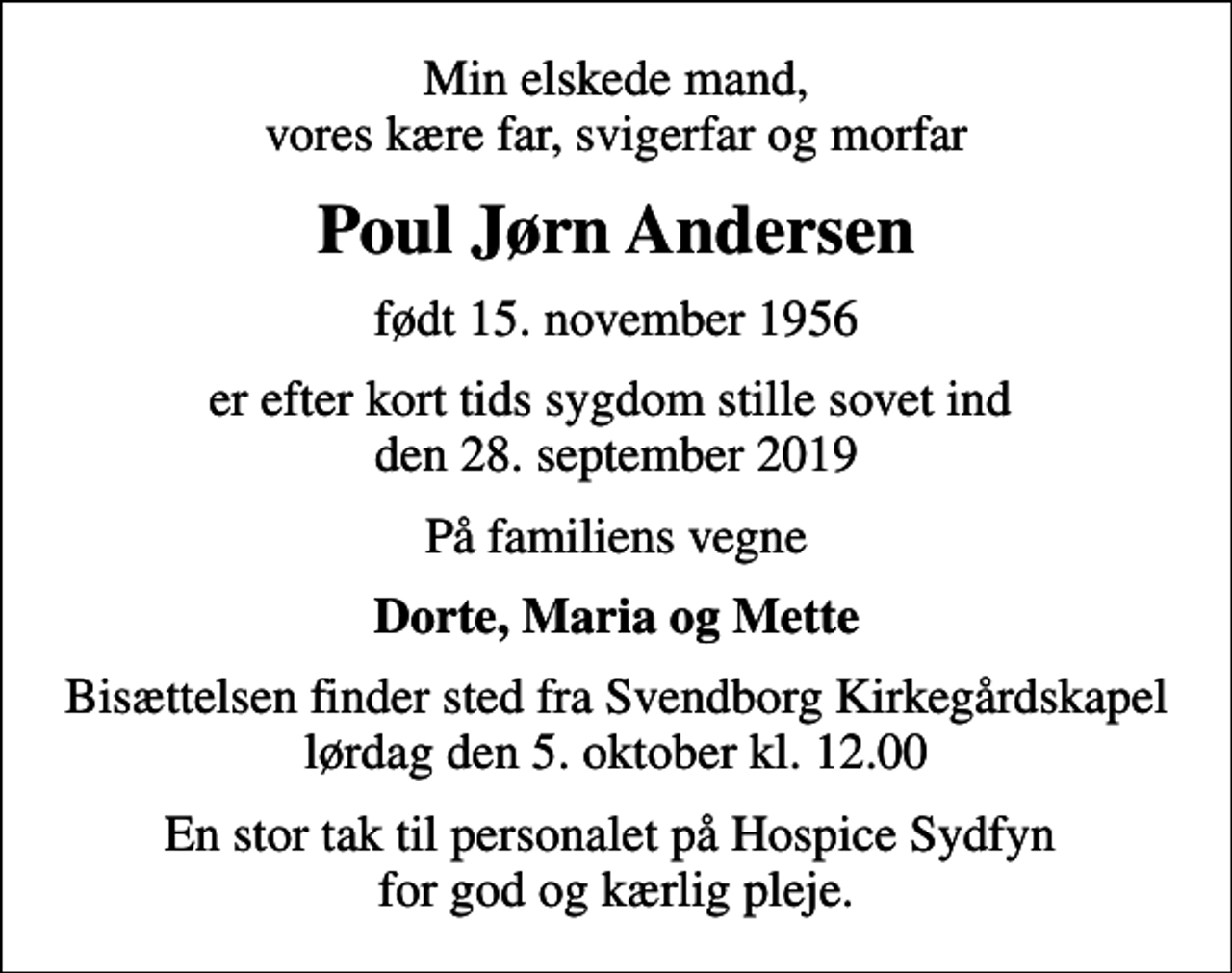 <p>Min elskede mand, vores kære far, svigerfar og morfar<br />Poul Jørn Andersen<br />født 15. november 1956<br />er efter kort tids sygdom stille sovet ind den 28. september 2019<br />På familiens vegne<br />Dorte, Maria og Mette<br />Bisættelsen finder sted fra Svendborg Kirkegårdskapel lørdag den 5. oktober kl. 12.00<br />En stor tak til personalet på Hospice Sydfyn for god og kærlig pleje.</p>