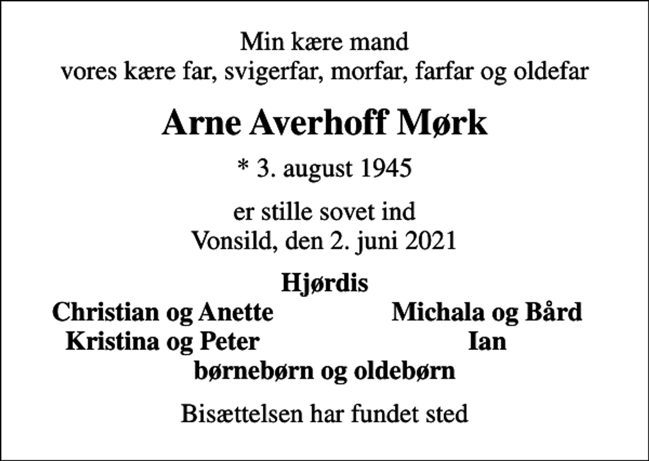 <p>Min kære mand vores kære far, svigerfar, morfar, farfar og oldefar<br />Arne Averhoff Mørk<br />* 3. august 1945<br />er stille sovet ind Vonsild, den 2. juni 2021<br />Hjørdis<br />Christian og Anette<br />Michala og Bård<br />Kristina og Peter<br />Ian<br />Bisættelsen har fundet sted</p>