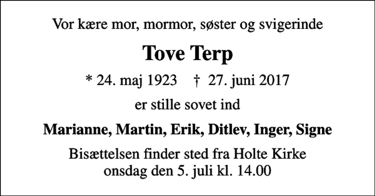 <p>Vor kære mor, mormor, søster og svigerinde<br />Tove Terp<br />* 24. maj 1923 ✝ 27. juni 2017<br />er stille sovet ind<br />Marianne, Martin, Erik, Ditlev, Inger, Signe<br />Bisættelsen finder sted fra Holte Kirke onsdag den 5. juli kl. 14.00</p>