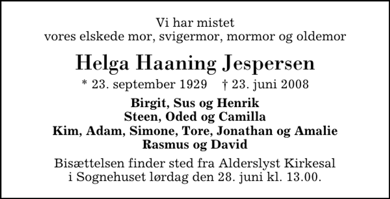 <p>Vi har mistet vores elskede mor, svigermor, mormor og oldemor<br />Helga Haaning Jespersen<br />* 23. september 1929 ✝ 23. juni 2008<br />Birgit, Sus og Henrik Steen, Oded og Camilla Kim, Adam, Simone, Tore, Jonathan og Amalie Rasmus og David<br />Bisættelsen finder sted fra Alderslyst Kirke lørdag den 28. juni kl. 13.00</p>