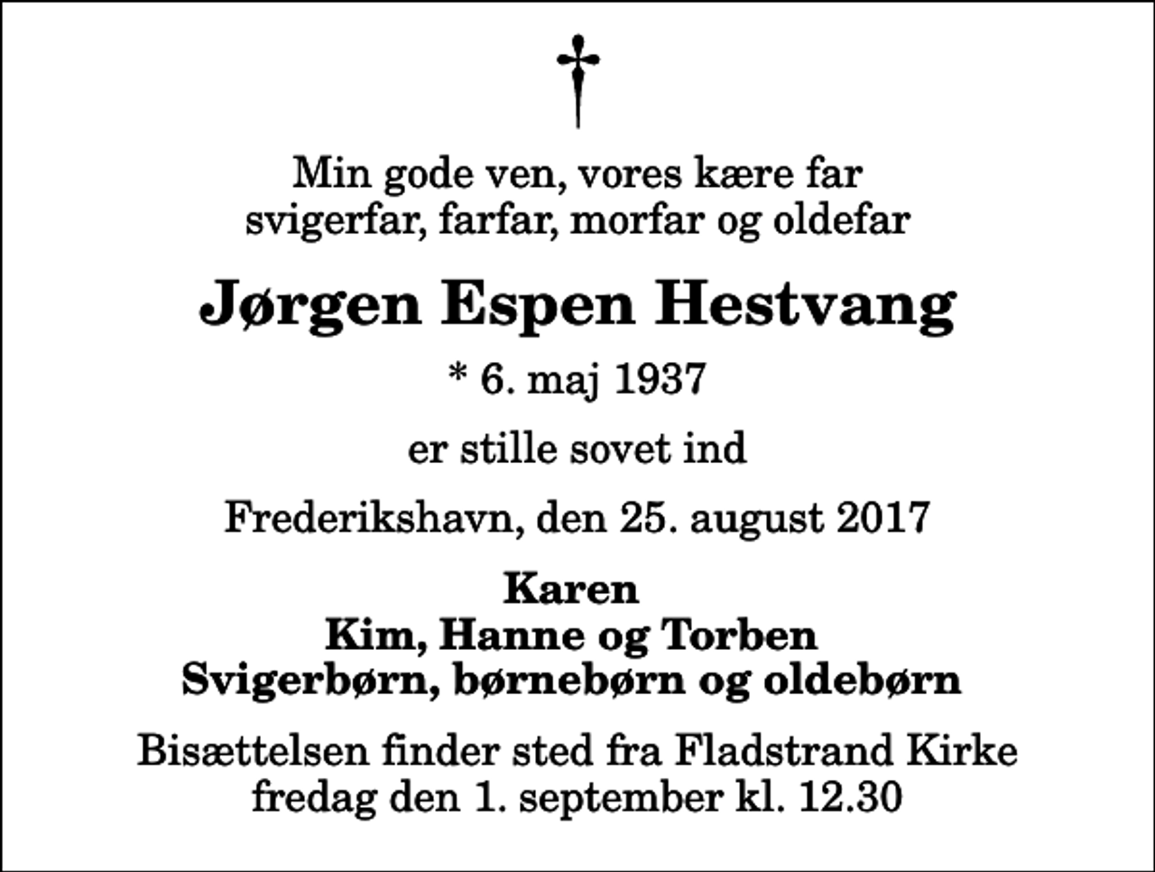 <p>Min gode ven, vores kære far svigerfar, farfar, morfar og oldefar<br />Jørgen Espen Hestvang<br />* 6. maj 1937<br />er stille sovet ind<br />Frederikshavn, den 25. august 2017<br />Karen Kim, Hanne og Torben Svigerbørn, børnebørn og oldebørn<br />Bisættelsen finder sted fra Fladstrand Kirke fredag den 1. september kl. 12.30</p>