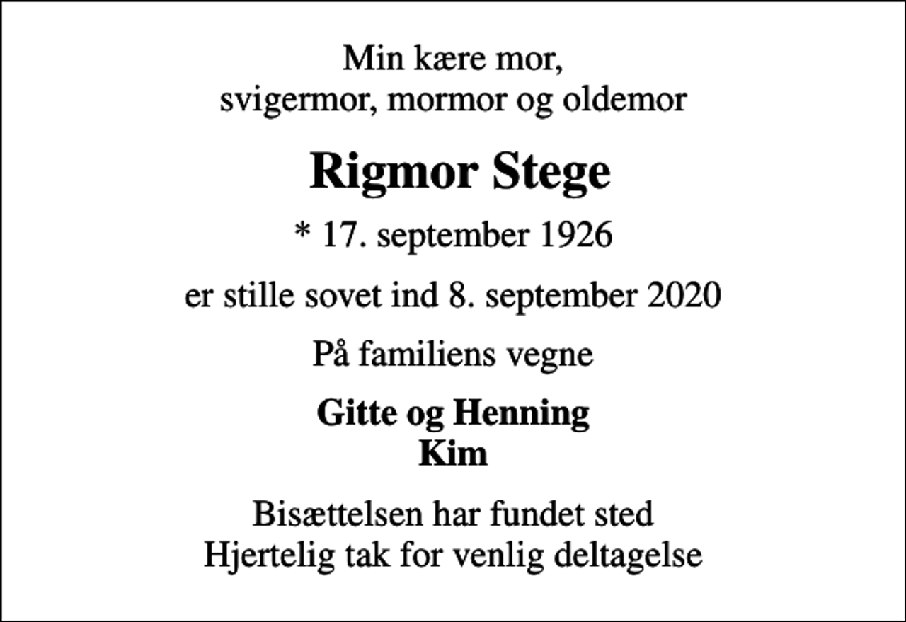 <p>Min kære mor, svigermor, mormor og oldemor<br />Rigmor Stege<br />* 17. september 1926<br />er stille sovet ind 8. september 2020<br />På familiens vegne<br />Gitte og Henning Kim<br />Bisættelsen har fundet sted Hjertelig tak for venlig deltagelse</p>