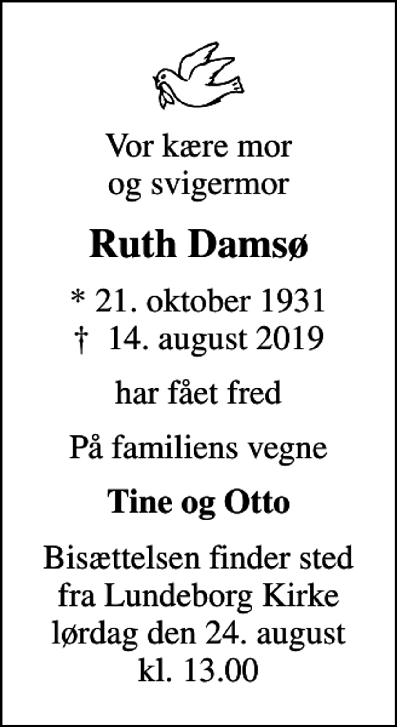 <p>Vor kære mor og svigermor<br />Ruth Damsø<br />* 21. oktober 1931<br />✝ 14. august 2019<br />har fået fred<br />På familiens vegne<br />Tine og Otto<br />Bisættelsen finder sted fra Lundeborg Kirke lørdag den 24. august kl. 13.00</p>