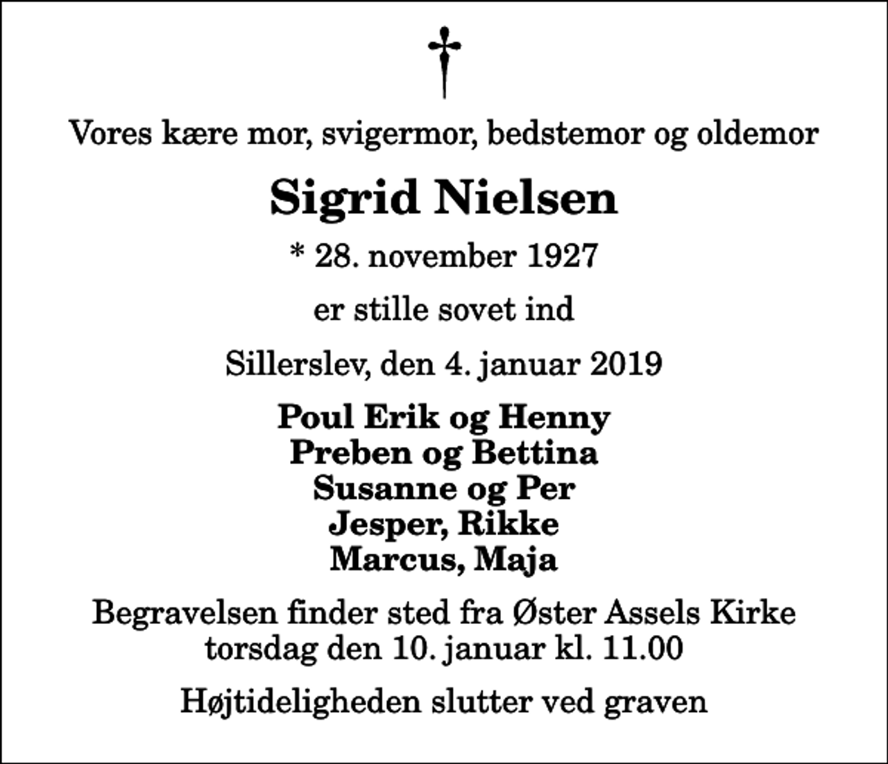 <p>Vores kære mor, svigermor, bedstemor og oldemor<br />Sigrid Nielsen<br />* 28. november 1927<br />er stille sovet ind<br />Sillerslev, den 4. januar 2019<br />Poul Erik og Henny Preben og Bettina Susanne og Per Jesper, Rikke Marcus, Maja<br />Begravelsen finder sted fra Øster Assels Kirke torsdag den 10. januar kl. 11.00 Højtideligheden slutter ved graven</p>