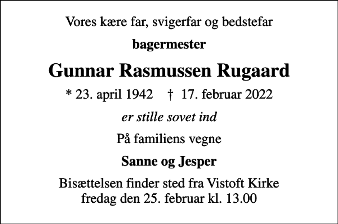 <p>Vores kære far, svigerfar og bedstefar<br />bagermester<br />Gunnar Rasmussen Rugaard<br />* 23. april 1942 ✝ 17. februar 2022<br />er stille sovet ind<br />På familiens vegne<br />Sanne og Jesper<br />Bisættelsen finder sted fra Vistoft Kirke fredag den 25. februar kl. 13.00</p>