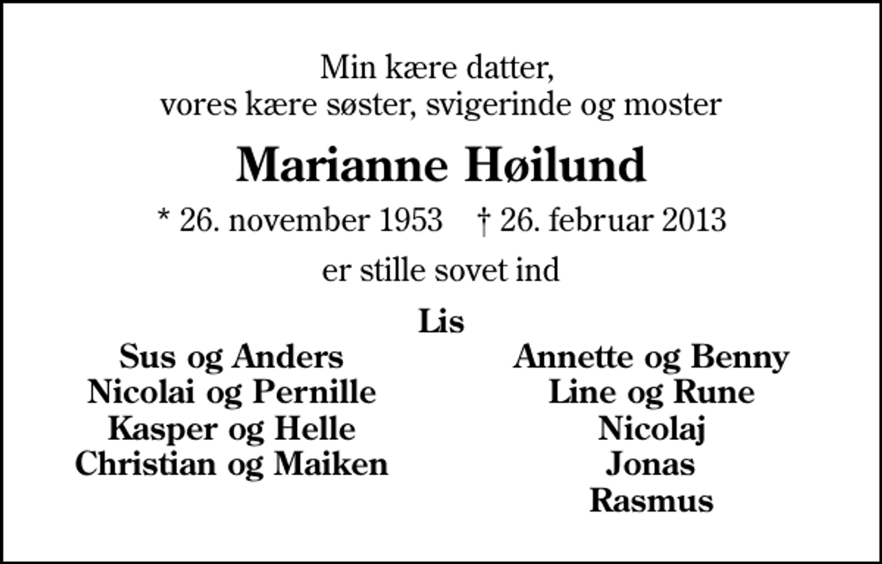 <p>Min kære datter, vores kære søster, svigerinde og moster<br />Marianne Høilund<br />* 26. november 1953 ✝ 26. februar 2013<br />er stille sovet ind<br />Lis<br />Sus og Anders<br />Annette og Benny<br />Nicolai og Pernille<br />Line og Rune<br />Kasper og Helle<br />Nicolaj<br />Christian og Maiken<br />Jonas<br />Rasmus</p>