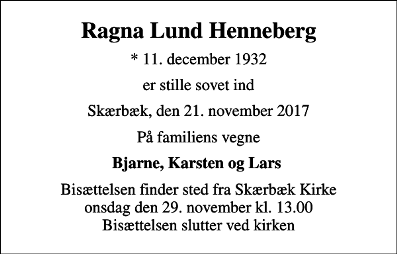 <p>Ragna Lund Henneberg<br />* 11. december 1932<br />er stille sovet ind<br />Skærbæk, den 21. november 2017<br />På familiens vegne<br />Bjarne, Karsten og Lars<br />Bisættelsen finder sted fra Skærbæk Kirke onsdag den 29. november kl. 13.00 Bisættelsen slutter ved kirken</p>