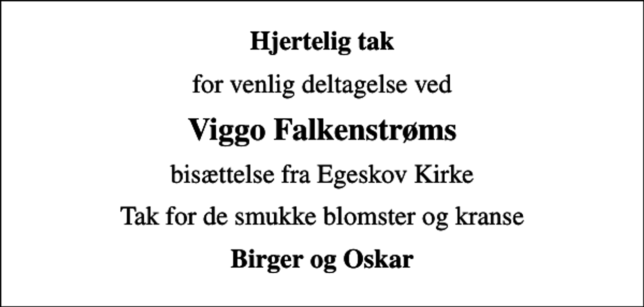 <p>Hjertelig tak<br />for venlig deltagelse ved<br />Viggo Falkenstrøms<br />bisættelse fra Egeskov Kirke<br />Tak for de smukke blomster og kranse<br />Birger og Oskar</p>