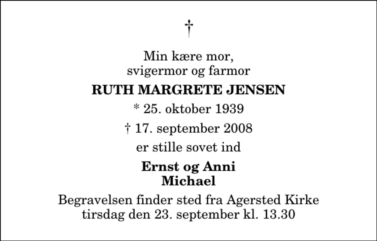 <p>Min kære mor, svigermor og farmor<br />Ruth Margrete Jensen<br />* 25. oktober 1939<br />✝ 17. september 2008<br />er stille sovet ind<br />Ernst og Anni Michael<br />Begravelsen finder sted fra Agersted Kirke tirsdag den 23. september kl. 13.30</p>