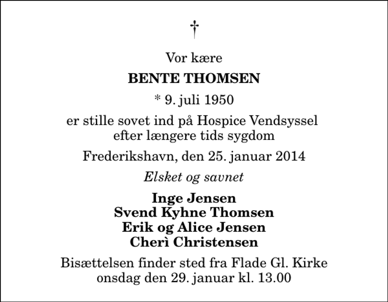 <p>Vor kære<br />Bente Thomsen<br />* 9. juli 1950<br />er stille sovet ind på Hospice Vendsyssel efter længere tids sygdom<br />Frederikshavn, den 25. januar 2014<br />Elsket og savnet<br />Inge Jensen Svend Kyhne Thomsen Erik og Alice Jensen Cherì Christensen<br />Bisættelsen finder sted fra Flade Gl. Kirke onsdag den 29. januar kl. 13.00</p>