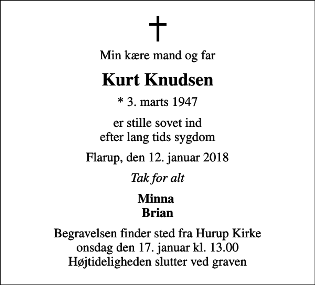 <p>Min kære mand og far<br />Kurt Knudsen<br />* 3. marts 1947<br />er stille sovet ind efter lang tids sygdom<br />Flarup, den 12. januar 2018<br />Tak for alt<br />Minna Brian<br />Begravelsen finder sted fra Hurup Kirke onsdag den 17. januar kl. 13.00 Højtideligheden slutter ved graven</p>