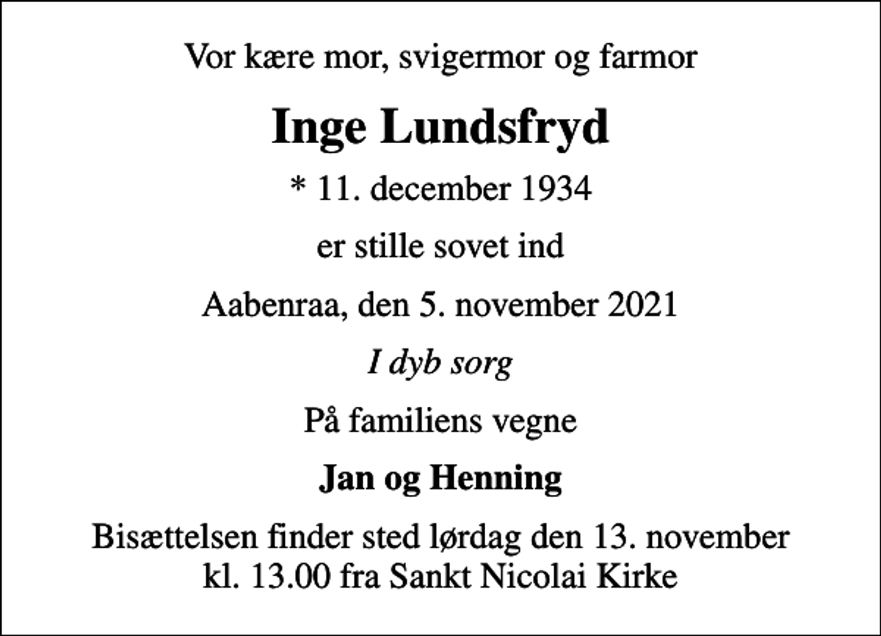 <p>Vor kære mor, svigermor og farmor<br />Inge Lundsfryd<br />* 11. december 1934<br />er stille sovet ind<br />Aabenraa, den 5. november 2021<br />I dyb sorg<br />På familiens vegne<br />Jan og Henning<br />Bisættelsen finder sted lørdag den 13. november kl. 13.00 fra Sankt Nicolai Kirke</p>