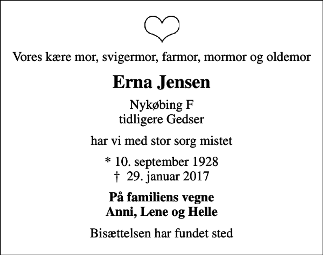 <p>Vores kære mor, svigermor, farmor, mormor og oldemor<br />Erna Jensen<br />Nykøbing F tidligere Gedser<br />har vi med stor sorg mistet<br />* 10. september 1928<br />✝ 29. januar 2017<br />På familiens vegne Anni, Lene og Helle<br />Bisættelsen har fundet sted</p>