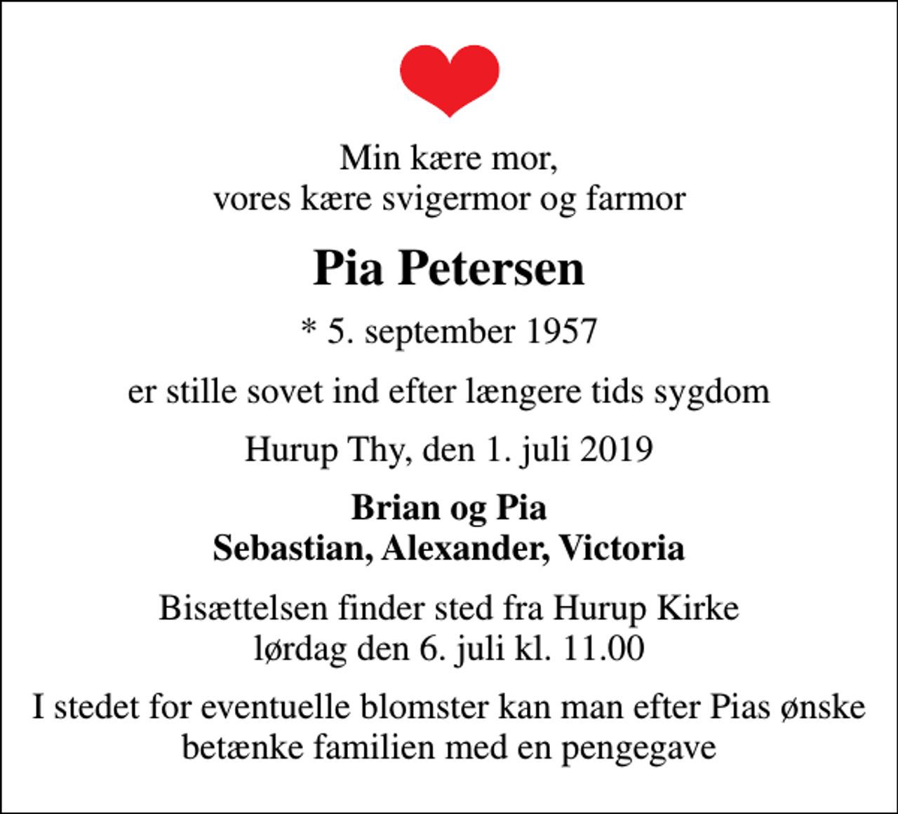 <p>Min kære mor, vores kære svigermor og farmor<br />Pia Petersen<br />* 5. september 1957<br />er stille sovet ind efter længere tids sygdom<br />Hurup Thy, den 1. juli 2019<br />Brian og Pia Sebastian, Alexander, Victoria<br />Bisættelsen finder sted fra Hurup Kirke lørdag den 6. juli kl. 11.00<br />I stedet for eventuelle blomster kan man efter Pias ønske betænke familien med en pengegave</p>