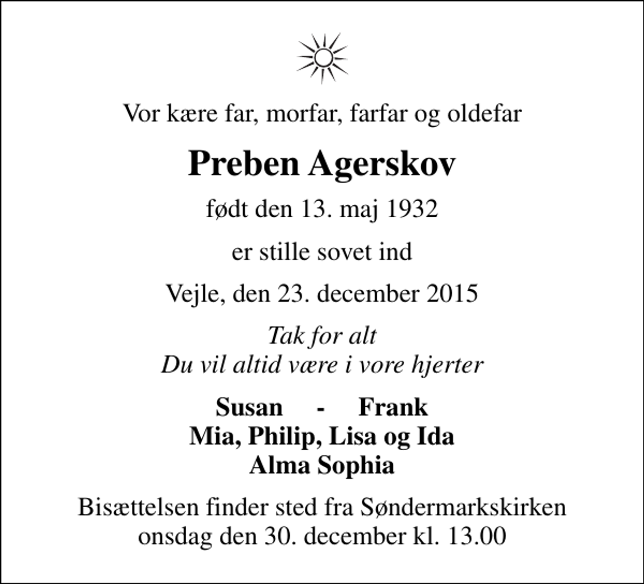 <p>Vor kære far, morfar, farfar og oldefar<br />Preben Agerskov<br />født den 13. maj 1932<br />er stille sovet ind<br />Vejle, den 23. december 2015<br />Tak for alt Du vil altid være i vore hjerter<br />Susan - Frank Mia, Philip, Lisa og Ida Alma Sophia<br />Bisættelsen finder sted fra Søndermarkskirken onsdag den 30. december kl. 13.00</p>
