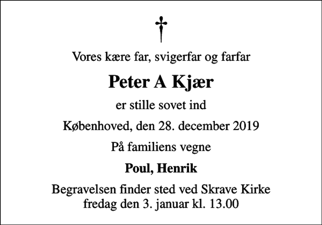 <p>Vores kære far, svigerfar og farfar<br />Peter A Kjær<br />er stille sovet ind<br />Københoved, den 28. december 2019<br />På familiens vegne<br />Poul, Henrik<br />Begravelsen finder sted ved Skrave Kirke fredag den 3. januar kl. 13.00</p>