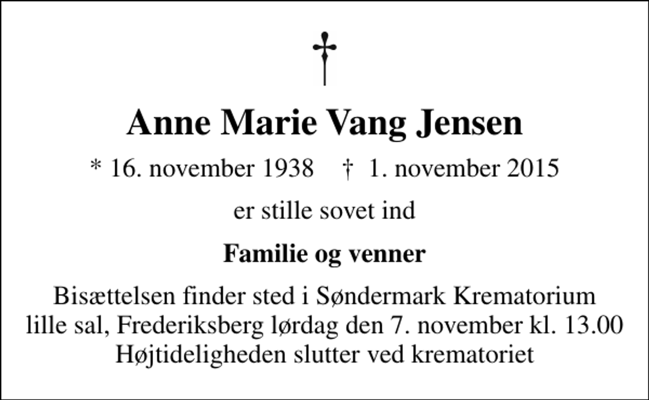 <p>Anne Marie Vang Jensen<br />* 16. november 1938 ✝ 1. november 2015<br />er stille sovet ind<br />Familie og venner<br />Bisættelsen finder sted i Søndermark Krematorium lille sal, Frederiksberg lørdag den 7. november kl. 13.00 Højtideligheden slutter ved krematoriet</p>