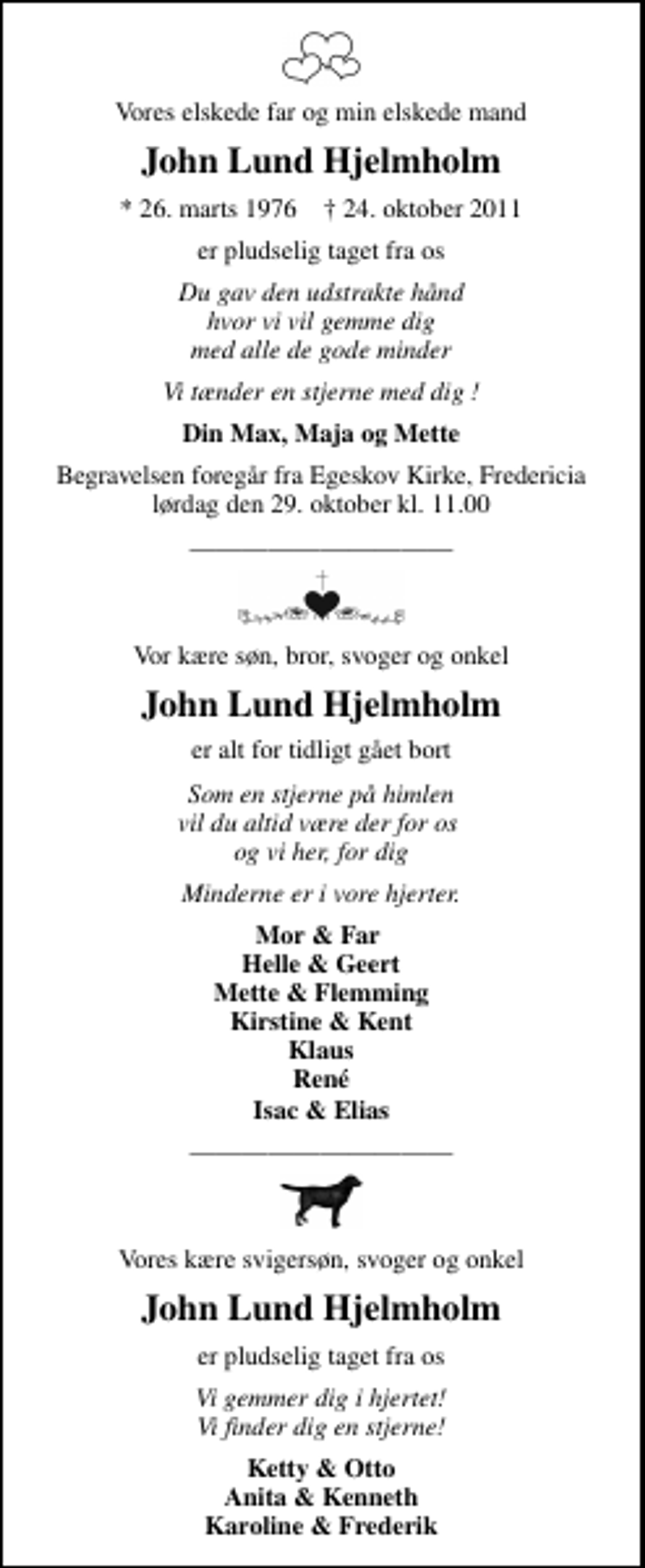 <p>Vores elskede far og min elskede mand<br />John Lund Hjelmholm<br />* 26. marts 1976 ✝ 24. oktober 2011<br />er pludselig taget fra os<br />Du gav den udstrakte hånd hvor vi vil gemme dig med alle de gode minder<br />Vi tænder en stjerne med dig !<br />Din Max, Maja og Mette<br />Begravelsen foregår fra Egeskov Kirke, Fredericia lørdag den 29. oktober kl. 11.00<br />Vor kære søn, bror, svoger og onkel<br />John Lund Hjelmholm<br />er alt for tidligt gået bort<br />Som en stjerne på himlen vil du altid være der for os og vi her, for dig<br />Minderne er i vore hjerter.<br />Mor &amp; Far Helle &amp; Geert Mette &amp; Flemming Kirstine &amp; Kent Klaus René Isac &amp; Elias<br />Vores kære svigersøn, svoger og onkel<br />John Lund Hjelmholm<br />er pludselig taget fra os<br />er pludselig taget fra os<br />Ketty &amp; Otto Anita &amp; Kenneth Karoline &amp; Frederik</p>