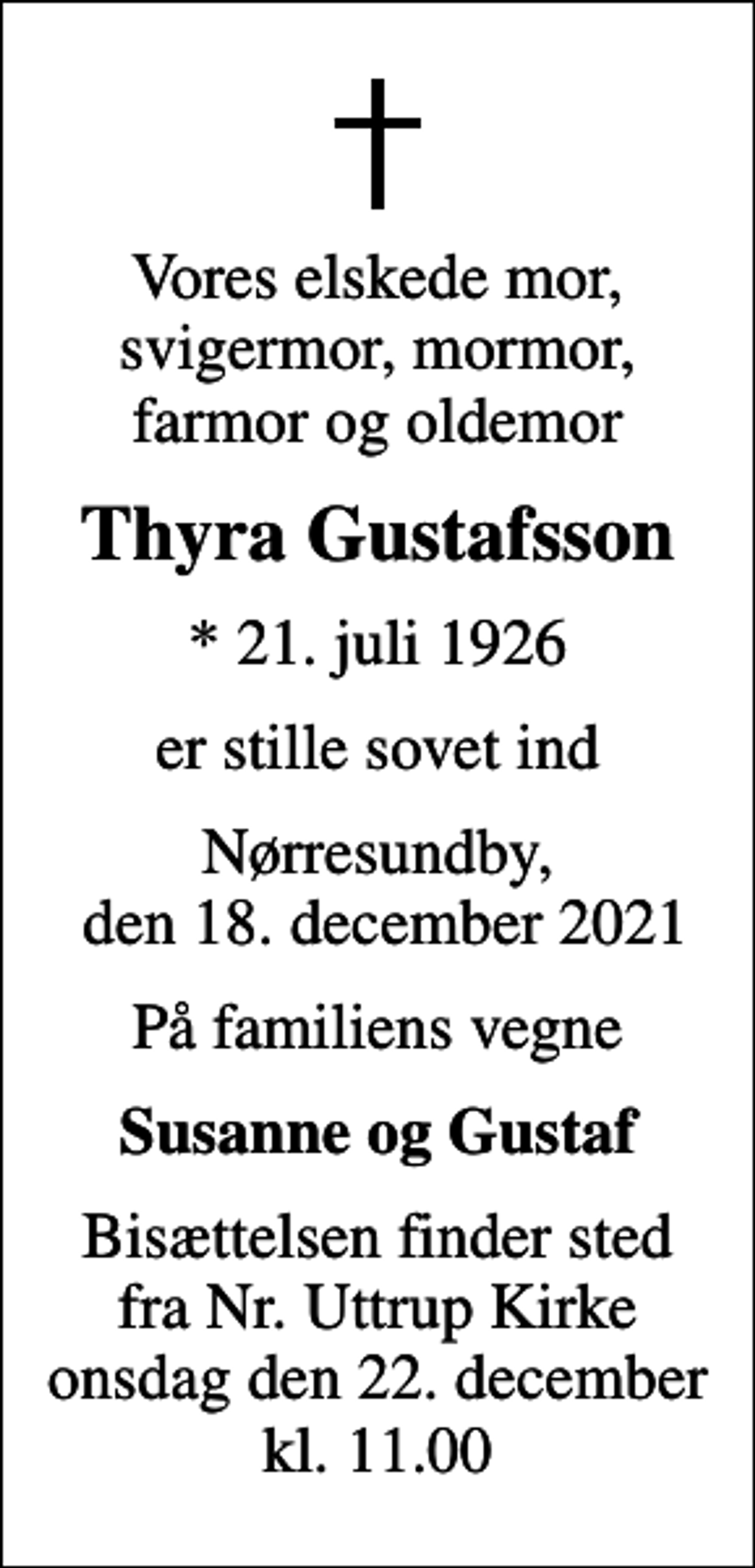<p>Vores elskede mor, svigermor, mormor, farmor og oldemor<br />Thyra Gustafsson<br />* 21. juli 1926<br />er stille sovet ind<br />Nørresundby, den 18. december 2021<br />På familiens vegne<br />Susanne og Gustaf<br />Bisættelsen finder sted fra Nr. Uttrup Kirke onsdag den 22. december kl. 11.00</p>