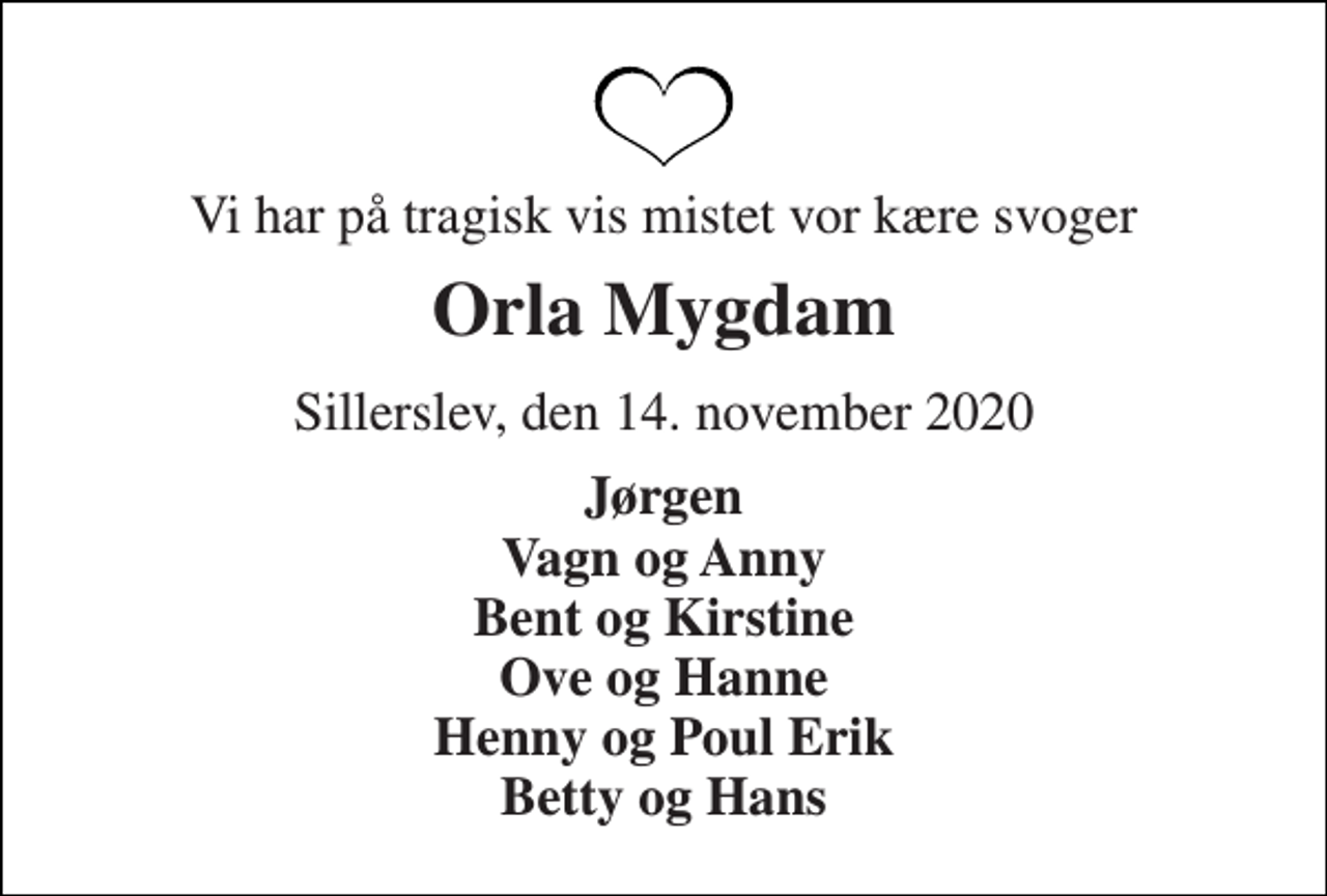 <p>Vi har på tragisk vis mistet vor kære svoger<br />Orla Mygdam<br />Sillerslev, den 14. november 2020<br />Jørgen Vagn og Anny Bent og Kirstine Ove og Hanne Henny og Poul Erik Betty og Hans</p>
