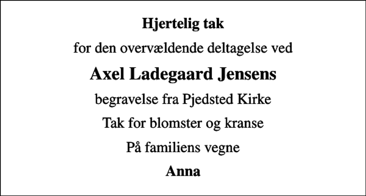 <p>Hjertelig tak<br />for den overvældende deltagelse ved<br />Axel Ladegaard Jensens<br />begravelse fra Pjedsted Kirke<br />Tak for blomster og kranse<br />På familiens vegne<br />Anna</p>