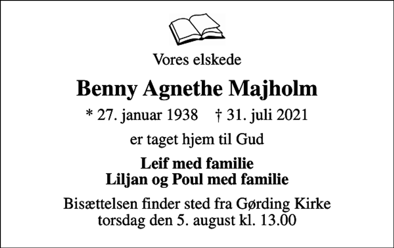 <p>Vores elskede<br />Benny Agnethe Majholm<br />* 27. januar 1938 ✝ 31. juli 2021<br />er taget hjem til Gud<br />Leif med familie Liljan og Poul med familie<br />Bisættelsen finder sted fra Gørding Kirke torsdag den 5. august kl. 13.00</p>