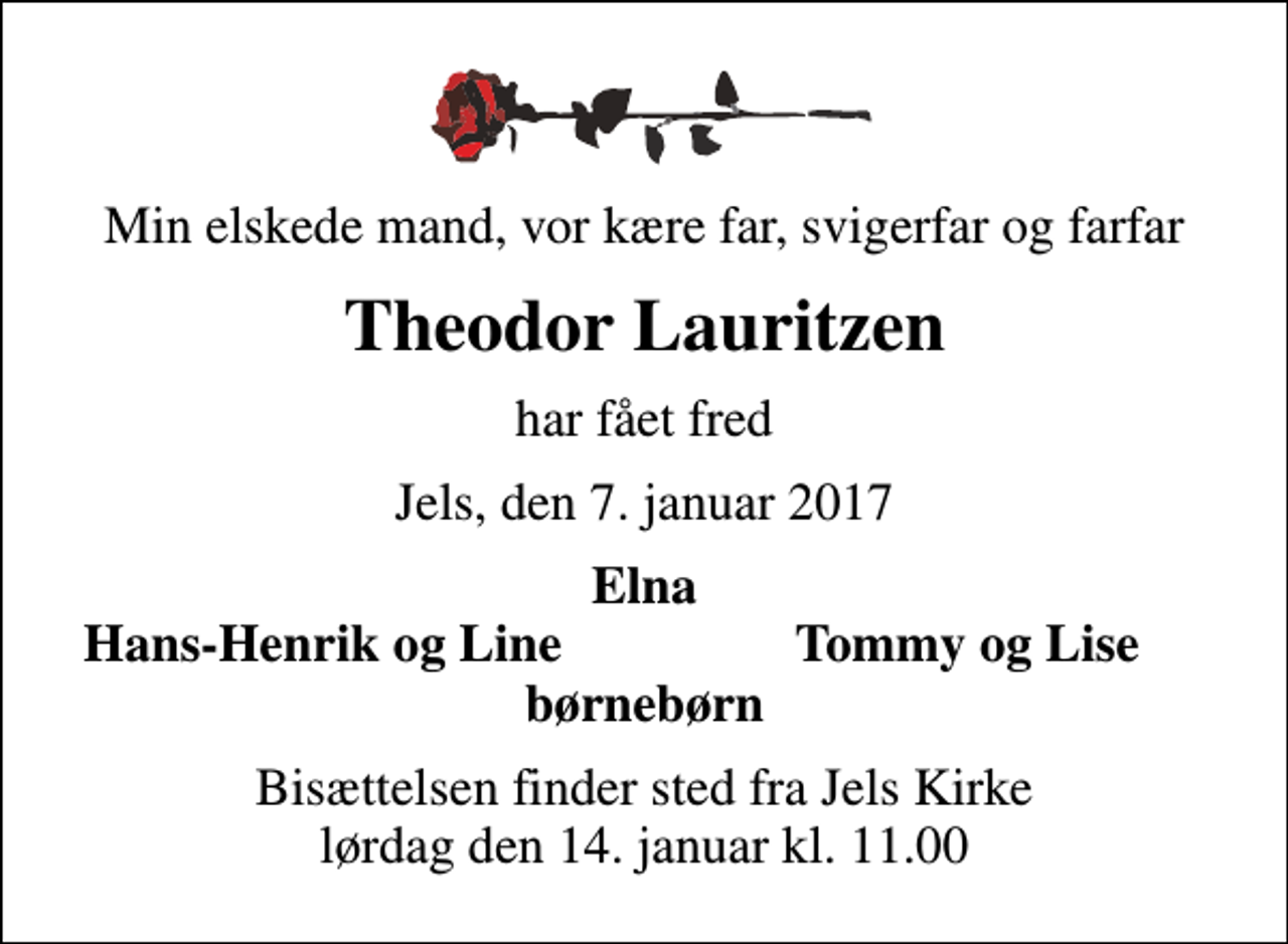 <p>Min elskede mand, vor kære far, svigerfar og farfar<br />Theodor Lauritzen<br />har fået fred<br />Jels, den 7. januar 2017<br />Elna<br />Hans-Henrik og Line<br />Tommy og Lise<br />Bisættelsen finder sted fra Jels Kirke lørdag den 14. januar kl. 11.00</p>