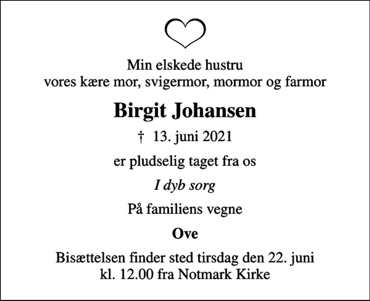 <p>Min elskede hustru vores kære mor, svigermor, mormor og farmor<br />Birgit Johansen<br />✝ 13. juni 2021<br />er pludselig taget fra os<br />I dyb sorg<br />På familiens vegne<br />Ove<br />Bisættelsen finder sted tirsdag den 22. juni kl. 12.00 fra Notmark Kirke</p>