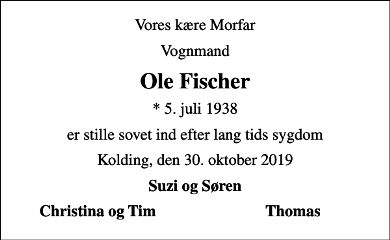 <p>Vores kære Morfar<br />Vognmand<br />Ole Fischer<br />* 5. juli 1938<br />er stille sovet ind efter lang tids sygdom<br />Kolding, den 30. oktober 2019<br />Suzi og Søren<br />Christina og Tim<br />Thomas</p>